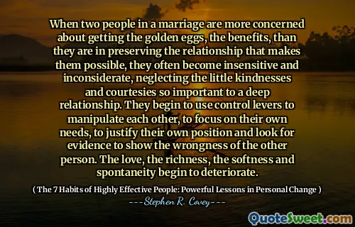 When two people in a marriage are more concerned about getting the golden eggs, the benefits, than they are in preserving the relationship that makes them possible, they often become insensitive and inconsiderate, neglecting the little kindnesses and courtesies so important to a deep relationship. They begin to use control levers to manipulate each other, to focus on their own needs, to justify their own position and look for evidence to show the wrongness of the other person. The love, the richness, the softness and spontaneity begin to deteriorate.
