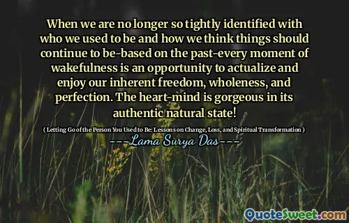 When we are no longer so tightly identified with who we used to be and how we think things should continue to be-based on the past-every moment of wakefulness is an opportunity to actualize and enjoy our inherent freedom, wholeness, and perfection. The heart-mind is gorgeous in its authentic natural state!