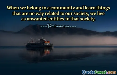 When we belong to a community and learn things that are no way related to our society, we live as unwanted entities in that society.