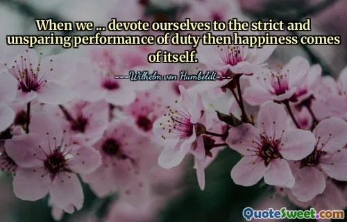When we ... devote ourselves to the strict and unsparing performance of duty then happiness comes of itself.