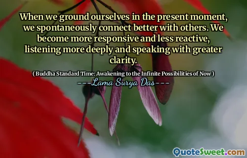 When we ground ourselves in the present moment, we spontaneously connect better with others. We become more responsive and less reactive, listening more deeply and speaking with greater clarity.