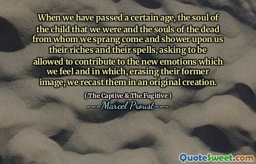 When we have passed a certain age, the soul of the child that we were and the souls of the dead from whom we sprang come and shower upon us their riches and their spells, asking to be allowed to contribute to the new emotions which we feel and in which, erasing their former image, we recast them in an original creation.