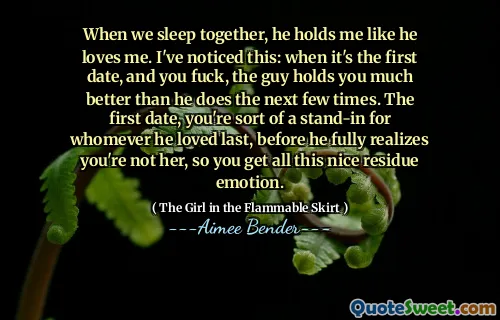 When we sleep together, he holds me like he loves me. I've noticed this: when it's the first date, and you fuck, the guy holds you much better than he does the next few times. The first date, you're sort of a stand-in for whomever he loved last, before he fully realizes you're not her, so you get all this nice residue emotion.