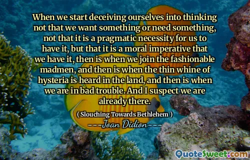 When we start deceiving ourselves into thinking not that we want something or need something, not that it is a pragmatic necessity for us to have it, but that it is a moral imperative that we have it, then is when we join the fashionable madmen, and then is when the thin whine of hysteria is heard in the land, and then is when we are in bad trouble. And I suspect we are already there.