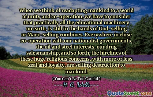When we think of readapting mankind to a world of unity and co-operation, we have to consider that practically all the educational machinery on earth, is still in the hands of God-selling or Marx-selling combines. Everywhere in close co-operation with our nationalist governments, the oil and steel interests, our drug salesmanship, and so forth, the hirelines of these huge religious concerns, with more or less zeal and loyalty, are selling destruction to mankind.