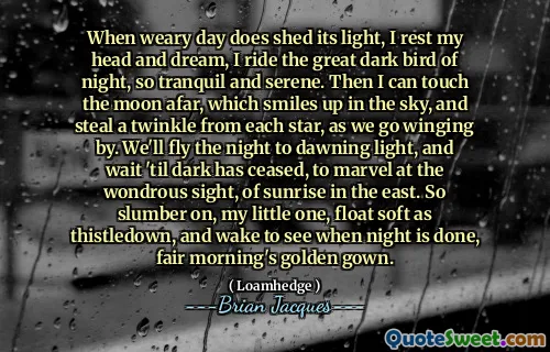 When weary day does shed its light, I rest my head and dream, I ride the great dark bird of night, so tranquil and serene. Then I can touch the moon afar, which smiles up in the sky, and steal a twinkle from each star, as we go winging by. We'll fly the night to dawning light, and wait 'til dark has ceased, to marvel at the wondrous sight, of sunrise in the east. So slumber on, my little one, float soft as thistledown, and wake to see when night is done, fair morning's golden gown.