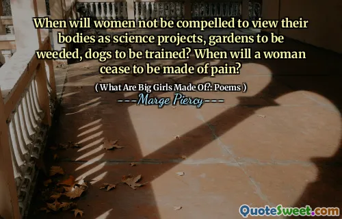 When will women not be compelled to view their bodies as science projects, gardens to be weeded, dogs to be trained? When will a woman cease to be made of pain?
