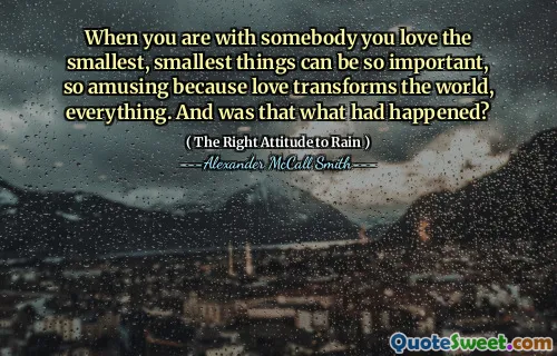 When you are with somebody you love the smallest, smallest things can be so important, so amusing because love transforms the world, everything. And was that what had happened?