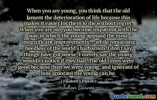 When you are young, you think that the old lament the deterioration of life because this makes it easier for them to die without regret. When you are old, you become impatient with the way in which the young applaud the most insignificant improvements … while remaining heedless of the world's barbarism. I don't say things have got worse; I merely say the young wouldn't notice if they had. The old times were good because then we were young, and ignorant of how ignorant the young can be.