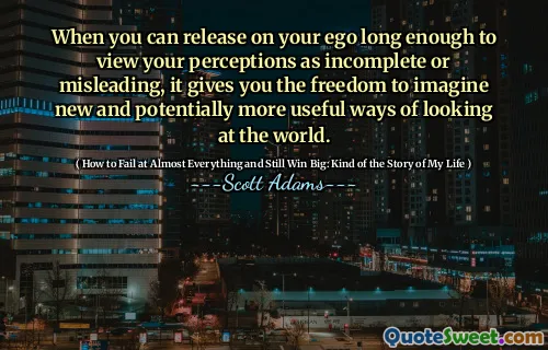 When you can release on your ego long enough to view your perceptions as incomplete or misleading, it gives you the freedom to imagine new and potentially more useful ways of looking at the world.