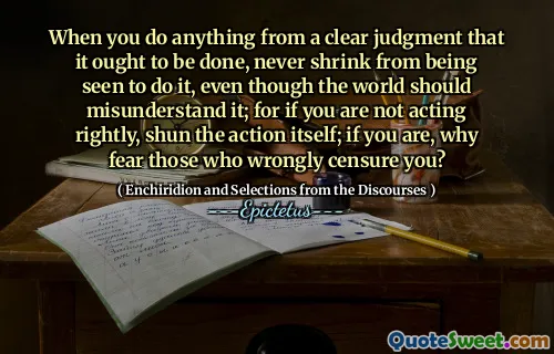 When you do anything from a clear judgment that it ought to be done, never shrink from being seen to do it, even though the world should misunderstand it; for if you are not acting rightly, shun the action itself; if you are, why fear those who wrongly censure you?