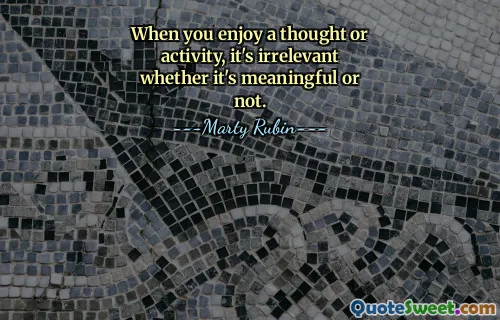 When you enjoy a thought or activity, it's irrelevant whether it's meaningful or not.