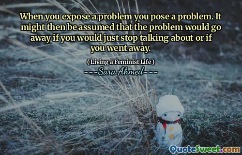 When you expose a problem you pose a problem. It might then be assumed that the problem would go away if you would just stop talking about or if you went away.