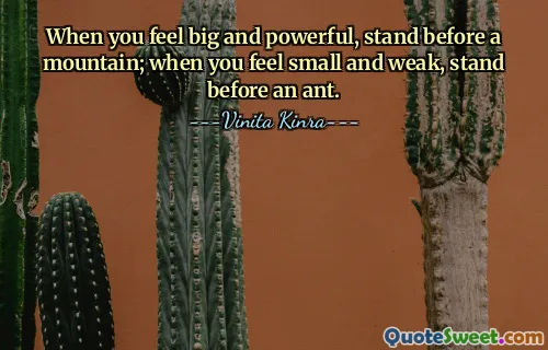 When you feel big and powerful, stand before a mountain; when you feel small and weak, stand before an ant.
