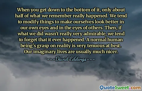 When you get down to the bottom of it, only about half of what we remember really happened. We tend to modify things to make ourselves look better in our own eyes and in the eyes of others. Then, if what we did wasn't really very admirable, we tend to forget that it ever happened. A normal human being's grasp on reality is very tenuous at best. Our imaginary lives are usually much nicer.