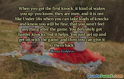 When you get the first knock, it kind of wakes you up: you know, they are men, and it is not like Under-18s when you can take loads of knocks and know you will be fine, that you won't feel anything after the game. You definitely get harder knocks, but it helps. You just get up and get on with the game, and then you can give it to them back.