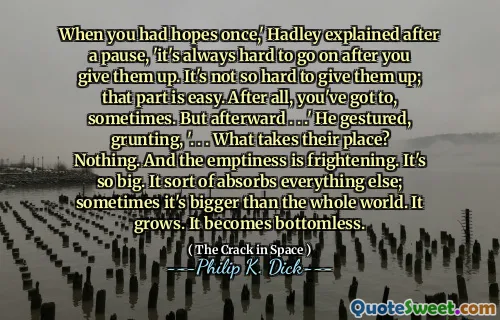 Når du hadde håp en gang, forklarte Hadley etter en pause, 'er det alltid vanskelig å fortsette etter at du har gitt dem opp. Det er ikke så vanskelig å gi dem opp; Den delen er enkel. Tross alt, du må, noen ganger. Men etterpå. . . ' Han gestikulerte, gryntende, '. . . Hva tar deres plass? Ikke noe. Og tomheten er skremmende. Det er så stort. Det absorberer på en måte alt annet; Noen ganger er det større enn hele verden. Den vokser. Det blir bunnløst.