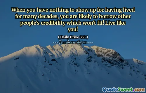 When you have nothing to show up for having lived for many decades, you are likely to borrow other people's credibility which won't fit! Live like you!