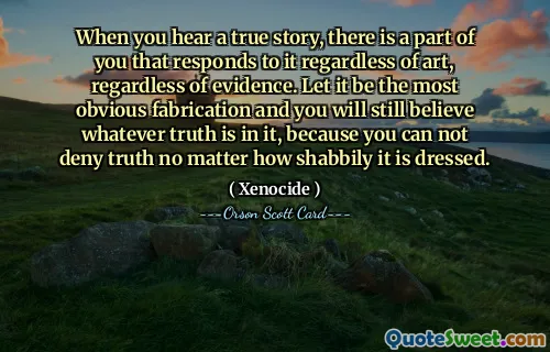 When you hear a true story, there is a part of you that responds to it regardless of art, regardless of evidence. Let it be the most obvious fabrication and you will still believe whatever truth is in it, because you can not deny truth no matter how shabbily it is dressed.