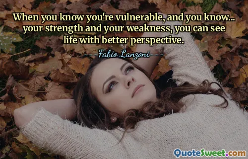 When you know you're vulnerable, and you know... your strength and your weakness, you can see life with better perspective.