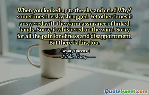 When you looked up to the sky and cried Why? sometimes the sky shrugged. Yet other times it answered with the warm assurance of linked hands. Sorry, it whispered on the wind. Sorry for all the pain loneliness and disappointment. But there is this, too.