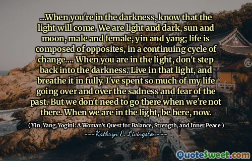 …When you're in the darkness, know that the light will come. We are light and dark, sun and moon, male and female, yin and yang; life is composed of opposites, in a continuing cycle of change…. When you are in the light, don't step back into the darkness. Live in that light, and breathe it in fully. I've spent so much of my life going over and over the sadness and fear of the past. But we don't need to go there when we're not there. When we are in the light, be here, now.
