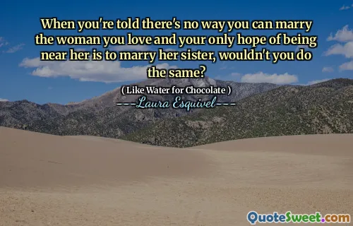 When you're told there's no way you can marry the woman you love and your only hope of being near her is to marry her sister, wouldn't you do the same?