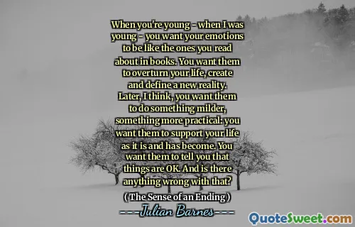 When you're young - when I was young - you want your emotions to be like the ones you read about in books. You want them to overturn your life, create and define a new reality. Later, I think, you want them to do something milder, something more practical: you want them to support your life as it is and has become. You want them to tell you that things are OK. And is there anything wrong with that?