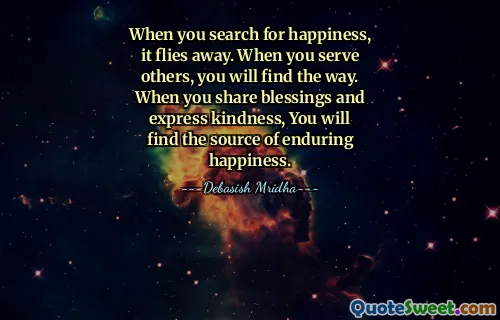 When you search for happiness, it flies away. When you serve others, you will find the way. When you share blessings and express kindness, You will find the source of enduring happiness.