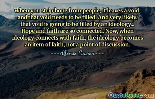 When you strip hope from people, it leaves a void, and that void needs to be filled. And very likely, that void is going to be filled by an ideology... Hope and faith are so connected. Now, when ideology connects with faith, the ideology becomes an item of faith, not a point of discussion.