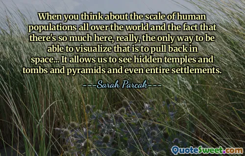 When you think about the scale of human populations all over the world and the fact that there's so much here, really, the only way to be able to visualize that is to pull back in space... It allows us to see hidden temples and tombs and pyramids and even entire settlements.