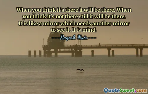 When you think it's there it will be there. When you think it's not there still it will be there. It is like a mirror which needs another mirror to see it. It is mind.