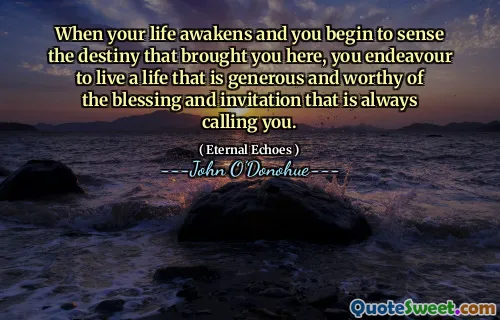 When your life awakens and you begin to sense the destiny that brought you here, you endeavour to live a life that is generous and worthy of the blessing and invitation that is always calling you.