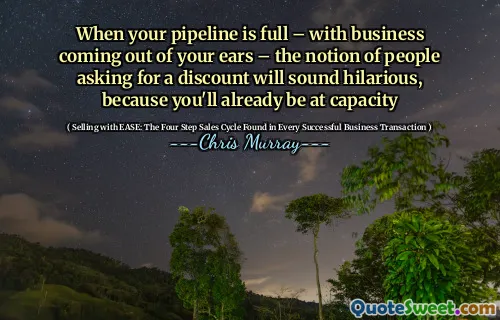 When your pipeline is full – with business coming out of your ears – the notion of people asking for a discount will sound hilarious, because you'll already be at capacity