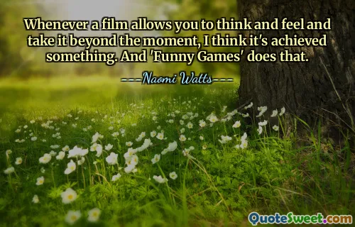 Whenever a film allows you to think and feel and take it beyond the moment, I think it's achieved something. And 'Funny Games' does that.