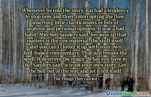 Whenever he told the story, Rat had a tendency to stop now and then, interrupting the flow, inserting little clarifications or bits of analysis and personal opinion. It was a bad habit, Mitchell Sanders said, because all that matters is the raw material, the stuff itself, and you can't clutter it up with your own half-baked commentary. That just breaks the spell. It destroys the magic. What you have to do, Sanders said, is trust your own story. Get the hell out of the way and let it tell itself.