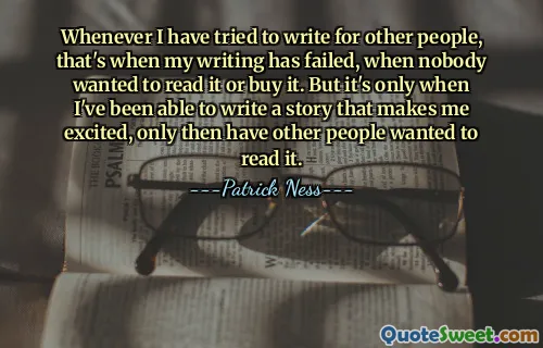 Whenever I have tried to write for other people, that's when my writing has failed, when nobody wanted to read it or buy it. But it's only when I've been able to write a story that makes me excited, only then have other people wanted to read it.