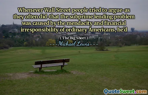 Whenever Wall Street people tried to argue-as they often did-that the subprime lending problem was caused by the mendacity and financial irresponsibility of ordinary Americans, he'd