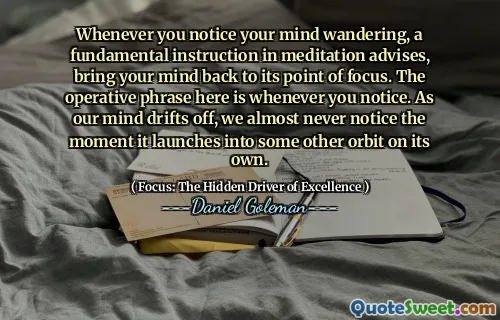 Whenever you notice your mind wandering, a fundamental instruction in meditation advises, bring your mind back to its point of focus. The operative phrase here is whenever you notice. As our mind drifts off, we almost never notice the moment it launches into some other orbit on its own.