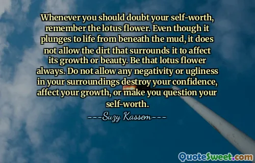 Whenever you should doubt your self-worth, remember the lotus flower. Even though it plunges to life from beneath the mud, it does not allow the dirt that surrounds it to affect its growth or beauty. Be that lotus flower always. Do not allow any negativity or ugliness in your surroundings destroy your confidence, affect your growth, or make you question your self-worth.