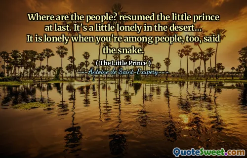 Where are the people? resumed the little prince at last. It's a little lonely in the desert… It is lonely when you're among people, too, said the snake.