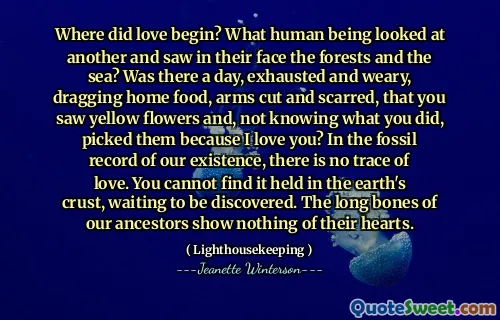 Where did love begin? What human being looked at another and saw in their face the forests and the sea? Was there a day, exhausted and weary, dragging home food, arms cut and scarred, that you saw yellow flowers and, not knowing what you did, picked them because I love you? In the fossil record of our existence, there is no trace of love. You cannot find it held in the earth's crust, waiting to be discovered. The long bones of our ancestors show nothing of their hearts.