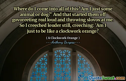 Where do I come into all of this? Am I just some animal or dog?' And that started them off govoreeting real loud and throwing slovos at me. So I creeched louder still, creeching: 'Am I just to be like a clockwork orange?