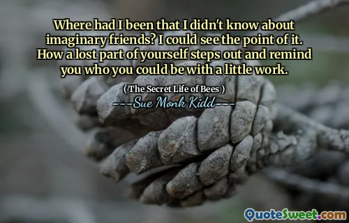 Where had I been that I didn't know about imaginary friends? I could see the point of it. How a lost part of yourself steps out and remind you who you could be with a little work.