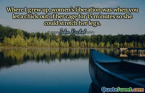 Where I grew up, women's liberation was when you let a chick out of her cage for 15 minutes so she could stretch her legs.