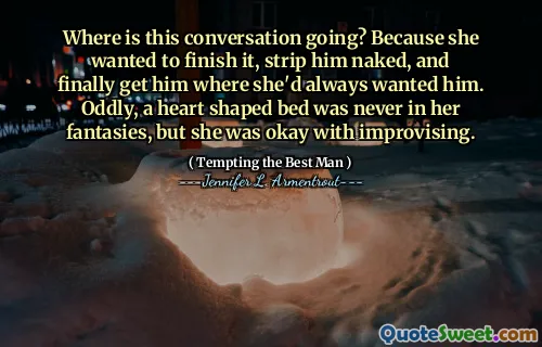 Where is this conversation going? Because she wanted to finish it, strip him naked, and finally get him where she'd always wanted him. Oddly, a heart shaped bed was never in her fantasies, but she was okay with improvising.