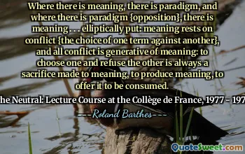 Where there is meaning, there is paradigm, and where there is paradigm {opposition}, there is meaning . . . elliptically put: meaning rests on conflict {the choice of one term against another}, and all conflict is generative of meaning: to choose one and refuse the other is always a sacrifice made to meaning, to produce meaning, to offer it to be consumed.