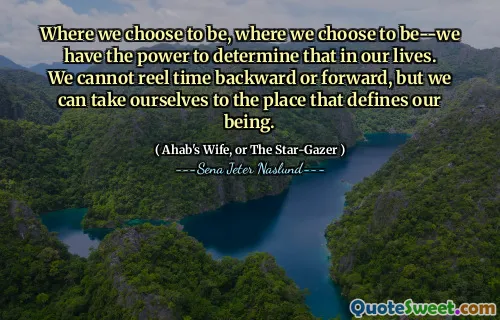 Unde alegem să fim, unde alegem să fim-avem puterea de a determina asta în viața noastră. Nu putem relua timpul înapoi sau înainte, dar ne putem duce pe noi înșine în locul care ne definește ființa.
