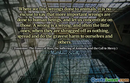 Der vi finner feil mot dyr, er det ingen unnskyldning å si at viktigere urett gjøres mot mennesker, og la oss konsentrere oss om disse. En feil er en feil, og ofte de små, når de blir trukket av som ingenting, sprer og gjør den største skaden for oss selv og andre.