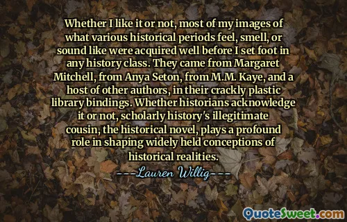 Whether I like it or not, most of my images of what various historical periods feel, smell, or sound like were acquired well before I set foot in any history class. They came from Margaret Mitchell, from Anya Seton, from M.M. Kaye, and a host of other authors, in their crackly plastic library bindings. Whether historians acknowledge it or not, scholarly history's illegitimate cousin, the historical novel, plays a profound role in shaping widely held conceptions of historical realities.